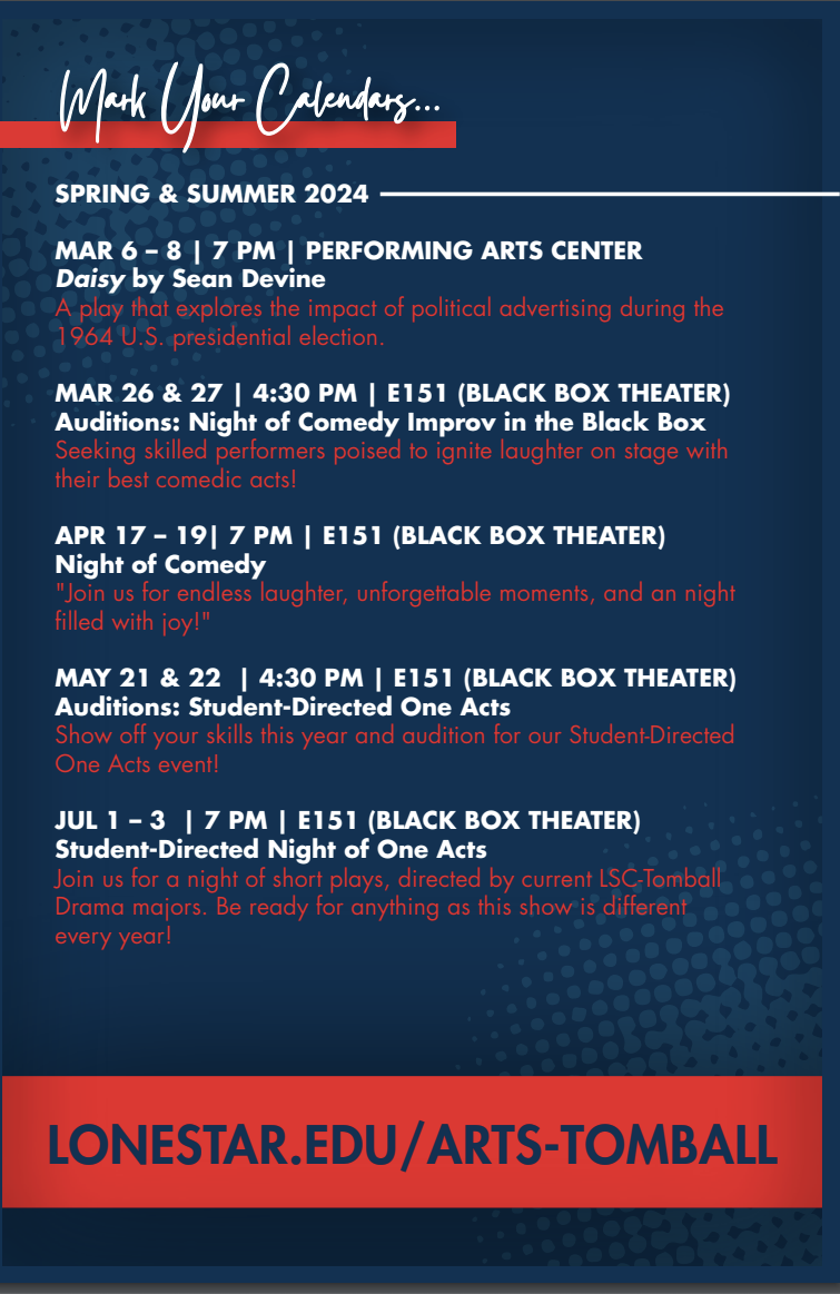 Fine Arts Calendar, Spring & Summer 2024  Mark Your Calendars...  Daisyby Sean Devine March 6-8, 7pm Performing Arts Center  A play that explores the impact of political advertising during the 1964 U.S. presidential election. Auditions, March 26-27, 4:30pm Black Box Theatre (E151)  Seeking skilled performers poised to ignite laughter on the stage with their best comedic acts! Night of Comedy April 17-19, 7pm Black Box Theatre (E151)  Join us for endless laughter, unforgettable moments, and a night filled with joy! Auditions, May 21-22, 4:30pm Black Box Theatre  Show off your skills this year and audition for our student-directed one act event. Student-Directed One Acts July 1-3, 7pm Black Box Theatre  Join us for a night of short plays, directed by current LSC Tomball Drama majors. Be ready for anything as the show is different each year!