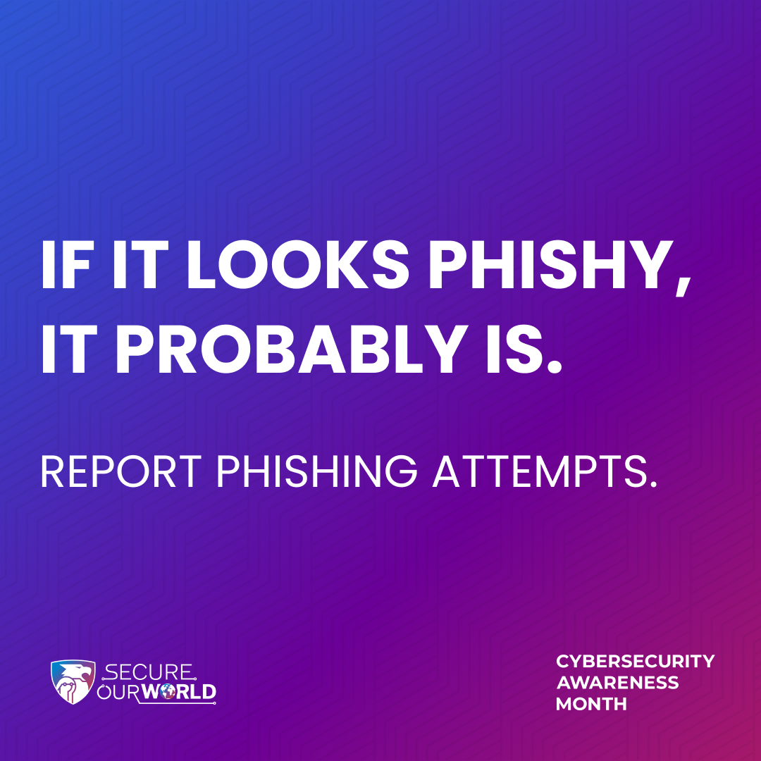 If it looks phishy, it probably is. Report phishing attempts.. Secure our world. Cybersecurity Awareness Month