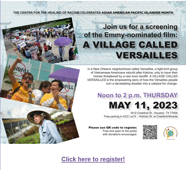 The center for the healing of racism celebrates Asian American Pacific Islander month. Join us for a screening of the Emmy-nominated film: A village called versailles. In a New Orleans neighborhood called Versailles, a tight-knit group of Vietnamese Americans rebuild after Katrina, only to have their homes threatened by a new toxic landfill. A village called Versailles is the empowering story of how the Versailles people turn a devastating disaster into a catalyst for change. Noon to 2 p.m. Thursday, May 11, 2023. 3412 Crawford St., Houston, TX 77004. Free parking in HCC Lot 9 Holman St at Crawford/Almeda. Free and open to the public with donations encouraged.