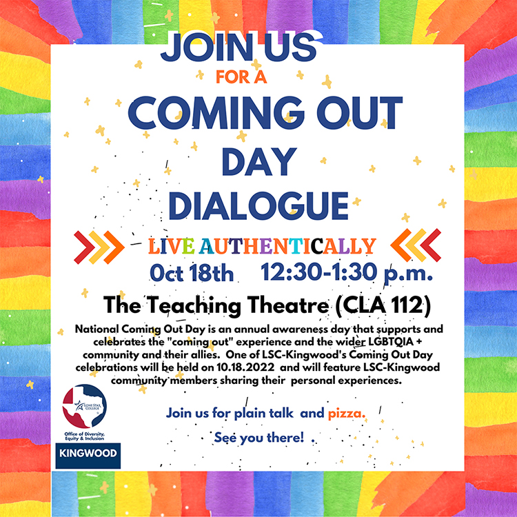 Join Us for a Coming Out Day Dialogue. Live Authentically. October 18, 2022, 12:30 - 1:30 pm in the Teaching Theatre (CLA 112). National Coming Out Day is an annual awareness day that supports and celebrates the "coming out" experience and the wider LGBTQIA+ community and their allies. One of LSC-Kingwood's Coming Out Day celebrations will be held on October 18, 2022 and will feature LSC-Kingwood community members sharing their personal experiences. Join us for plain talk and pizza. See you there!