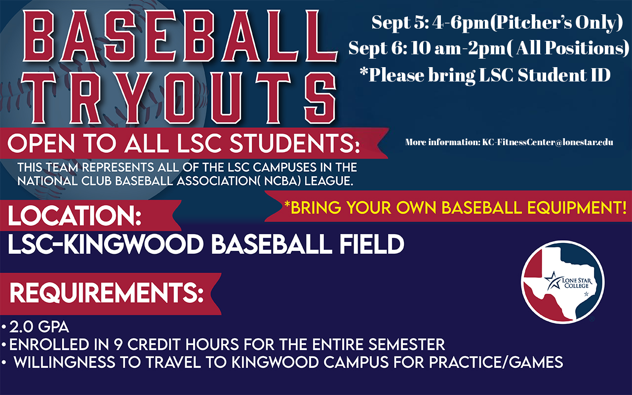 Fall 2025 Tryouts BRING YOUR OWN BASEBALL EQUIPMENT! Friday, September 5th from 4:00 PM to 6:00 PM (Pitcher's Only) Saturday, September 6th from 10:00 AM to 2:00 PM (All Positions) OPEN TO ALL LSC STUDENTS: This team represents all of the LSC Campuses in the National Club Baseball Association (NCBA) League. LOCATION: LSC-KINGWOOD BASEBALL FIELD FOR MORE INFORMATION EMAIL: KC-FitnessCenter@lonestar.edu